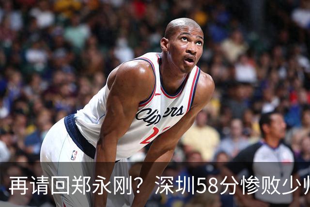 再请回郑永刚？深圳58分惨败少帅离下课不远了 周鹏是前车之鉴