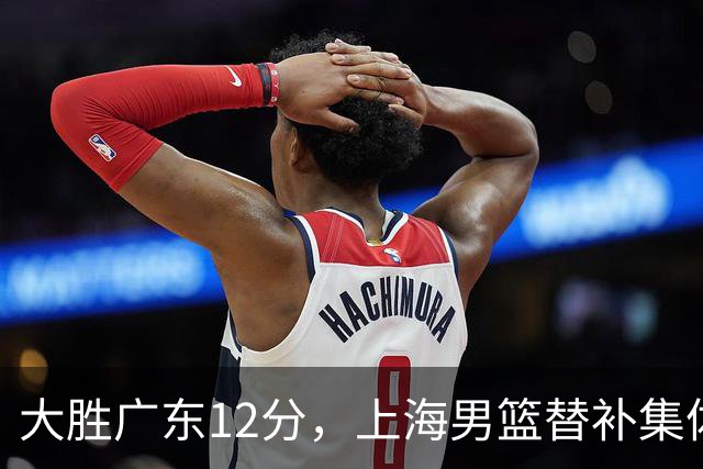 大胜广东12分，上海男篮替补集体爆发，拉塞尔22+5融入体系，李弘权上演隔扣