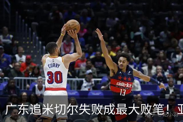 广东追米切尔失败成最大败笔！亚帅用废本土球员，杜锋旧部全迷失