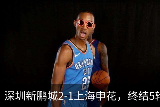 深圳新鹏城2-1上海申花，终结5轮不胜，韦斯利一剑封喉