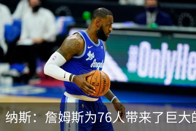 纳斯：詹姆斯为76人带来了巨大的领导力 他让身边的队友变得更好