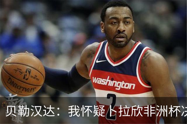 贝勒汉达：我怀疑卜拉欣非洲杯决赛的失点是串通好的