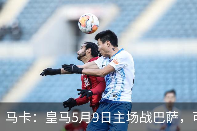 马卡：皇马5月9日主场战巴萨，可能直接决定西甲冠军