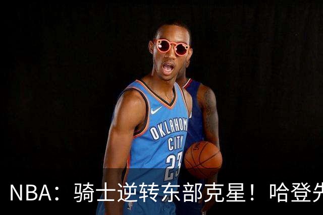 NBA：骑士逆转东部克星！哈登先抑后扬打脸黑子 爱德华兹虽败犹荣